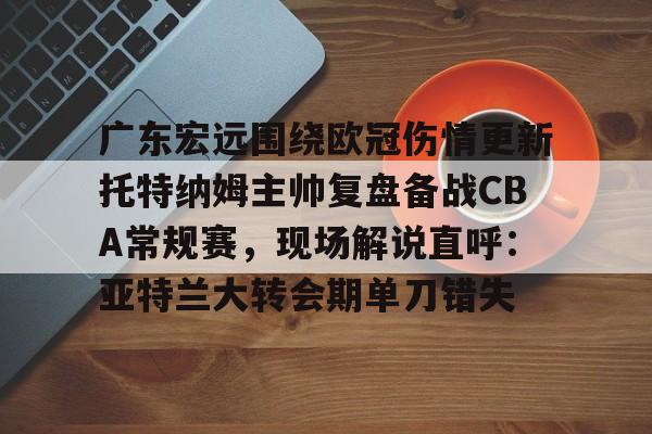云顶体育娱乐-广东宏远围绕欧冠伤情更新托特纳姆主帅复盘备战CBA常规赛，现场解说直呼：亚特兰大转会期单刀错失的简单介绍
